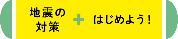 地震の対策+はじめよう！