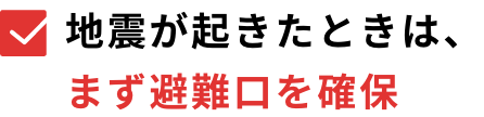 地震が起きたときは、まず避難口を確保