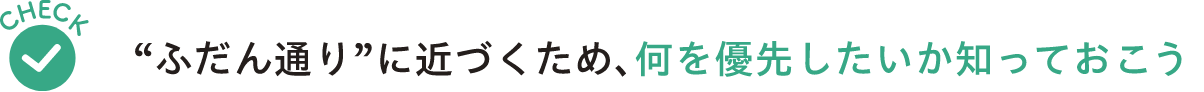 Check “ふだん通り”に近づくため、何を優先したいか知っておこう