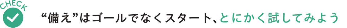Check“備え”はゴールでなくスタート とにかく試してみよう