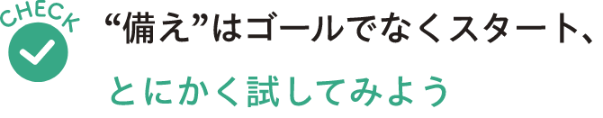 Check“備え”はゴールでなくスタート とにかく試してみよう
