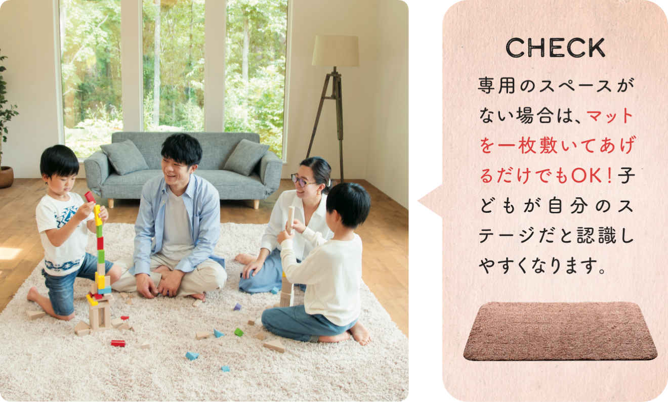 CHECK 専用のスペースがない場合は、マットを一枚敷いてあげるだけでもOK！ 子どもが自分のステージだと認識しやすくなります。