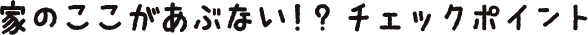 家のここがあぶない！？ チェックポイント
