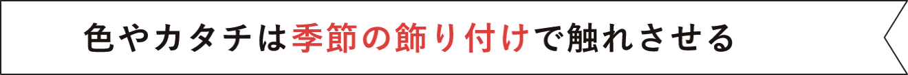 色やカタチは季節の飾り付けで触れさせる