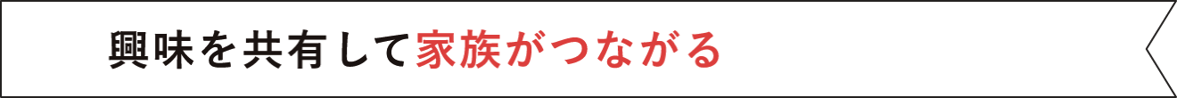 興味を共有して家族がつながる