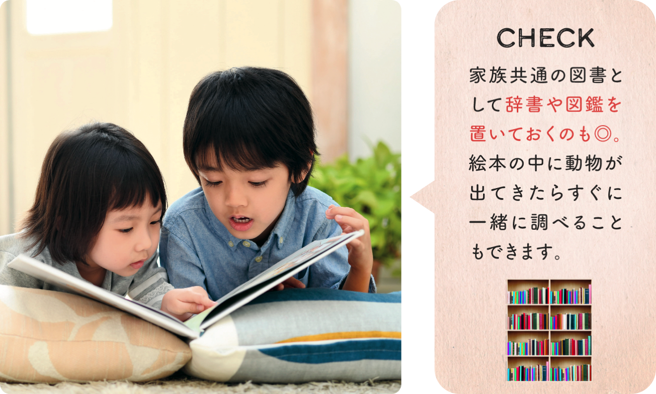 CHECK 家族共通の図書として辞書や図鑑を置いておくのも◎。絵本の中に動物が出てきたらすぐに一緒に調べることもできます。
