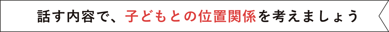 話す内容で、子どもとの位置関係を考えましょう