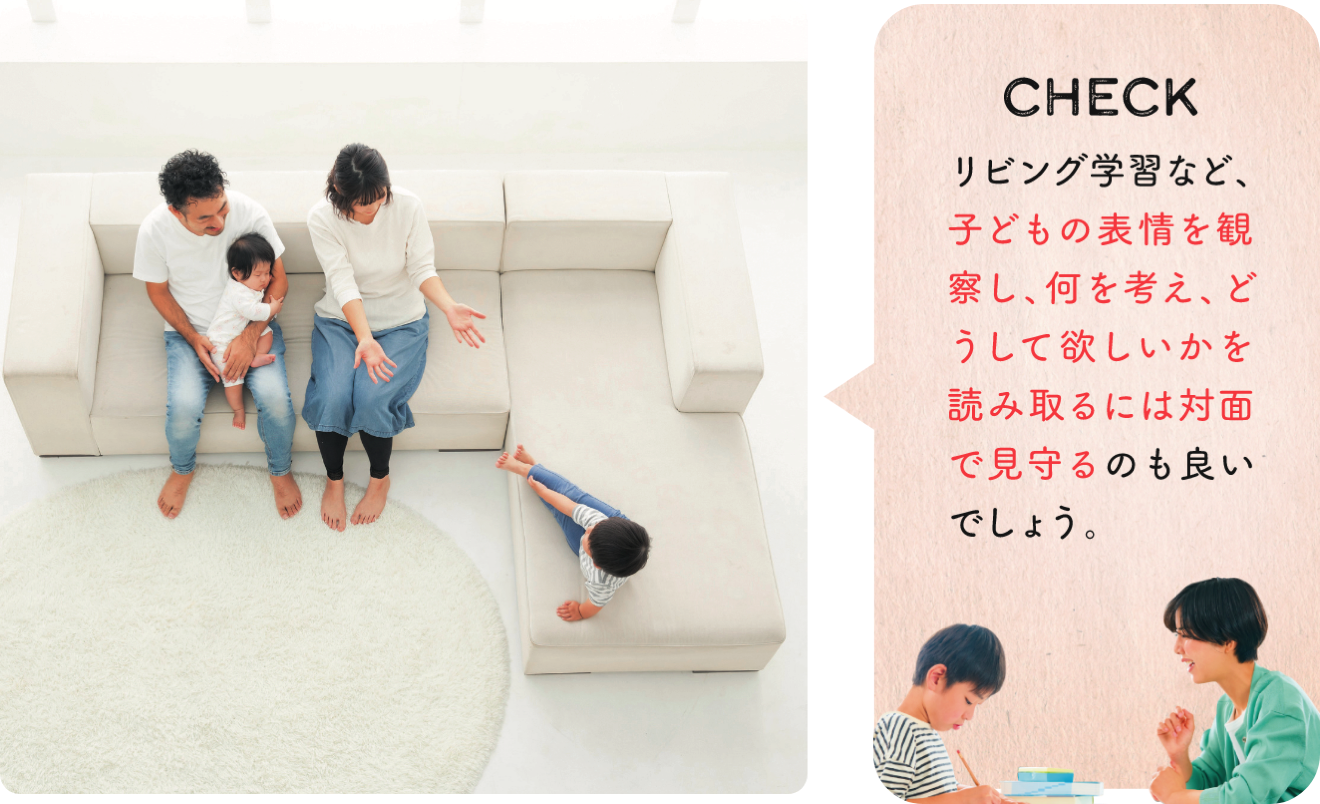 CHECK リビング学習など、子どもの表情を観察し、何を考え、どうして欲しいかを読み取るには対面で見守るのも良いでしょう。