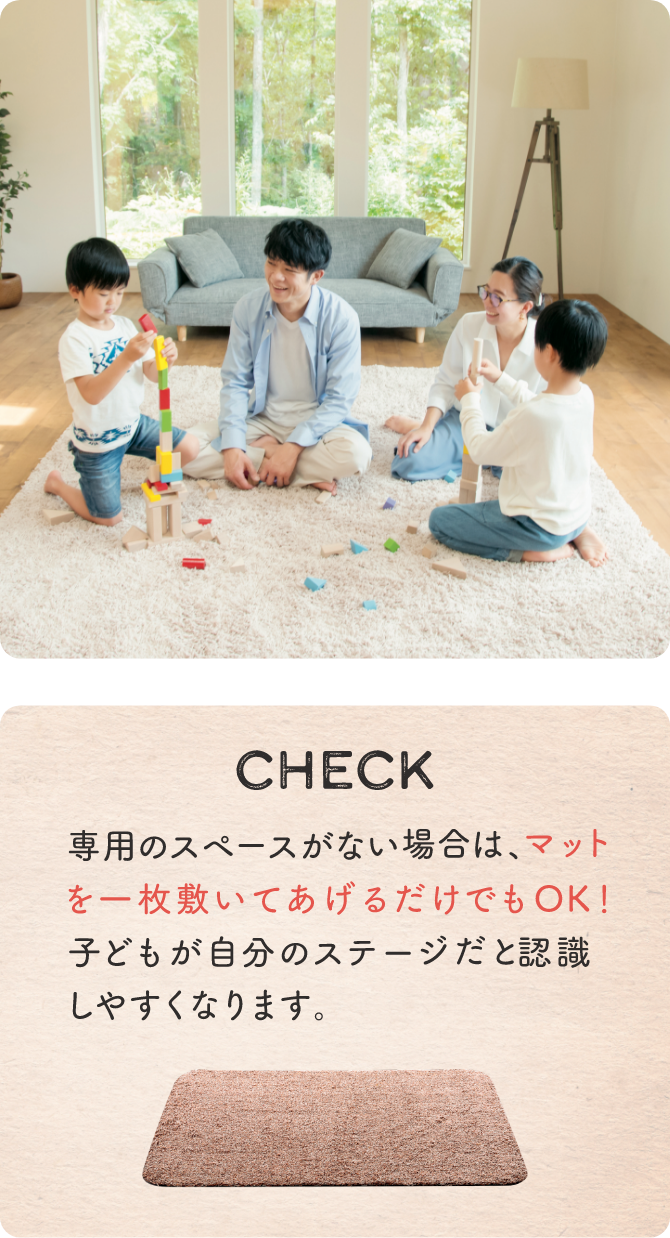 CHECK 専用のスペースがない場合は、マットを一枚敷いてあげるだけでもOK！ 子どもが自分のステージだと認識しやすくなります。