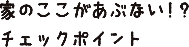 家のここがあぶない！？ チェックポイント