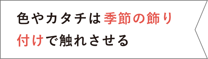 色やカタチは季節の飾り付けで触れさせる