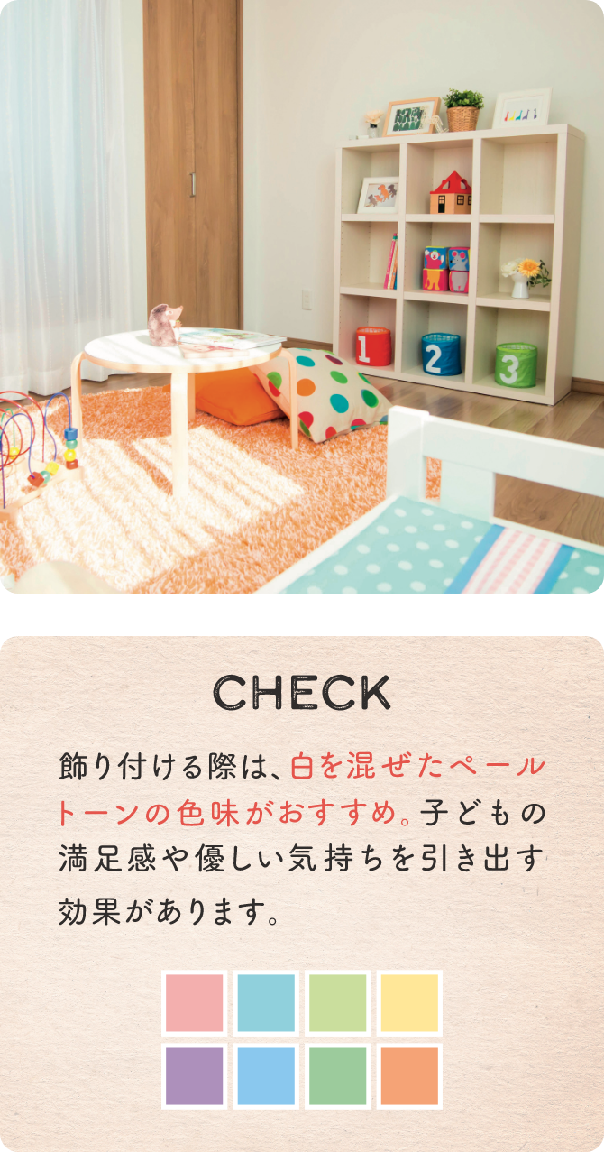 CHECK 飾り付ける際は、白を混ぜたペールトーンの色味がおすすめ。子どもの満足感や優しい気持ちを引き出す効果があります。