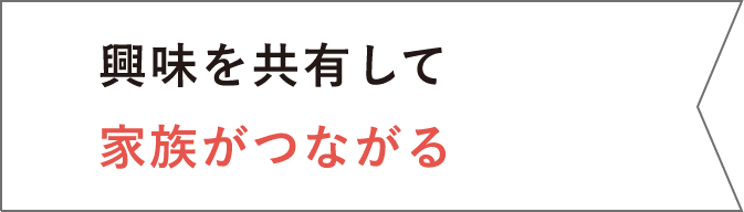 興味を共有して家族がつながる