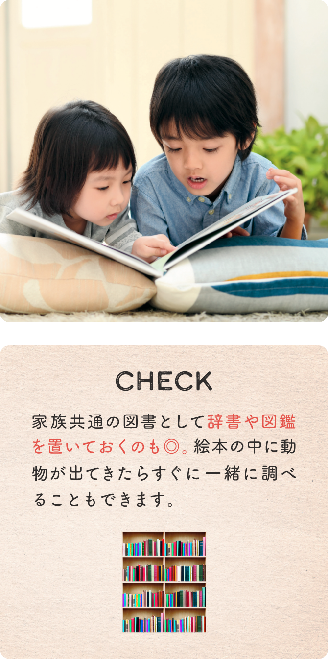 CHECK 家族共通の図書として辞書や図鑑を置いておくのも◎。絵本の中に動物が出てきたらすぐに一緒に調べることもできます。