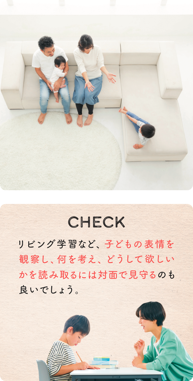 CHECK リビング学習など、子どもの表情を観察し、何を考え、どうして欲しいかを読み取るには対面で見守るのも良いでしょう。