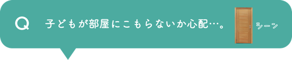Q 子どもが部屋にこもらないか心配…。