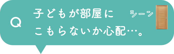 Q 子どもが部屋にこもらないか心配…。