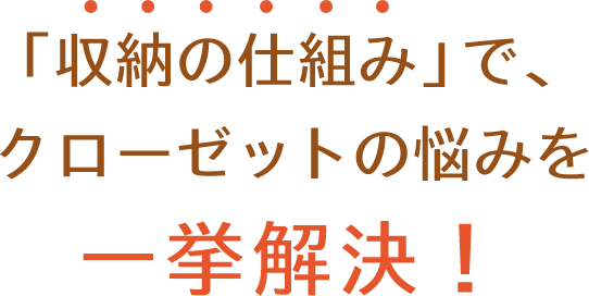 「収納の仕組み」で、クローゼットの悩みを 一挙解決！