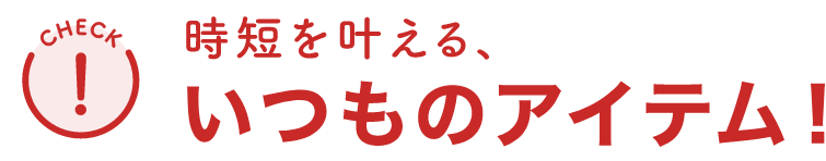 時短を叶える、いつものアイテム！
