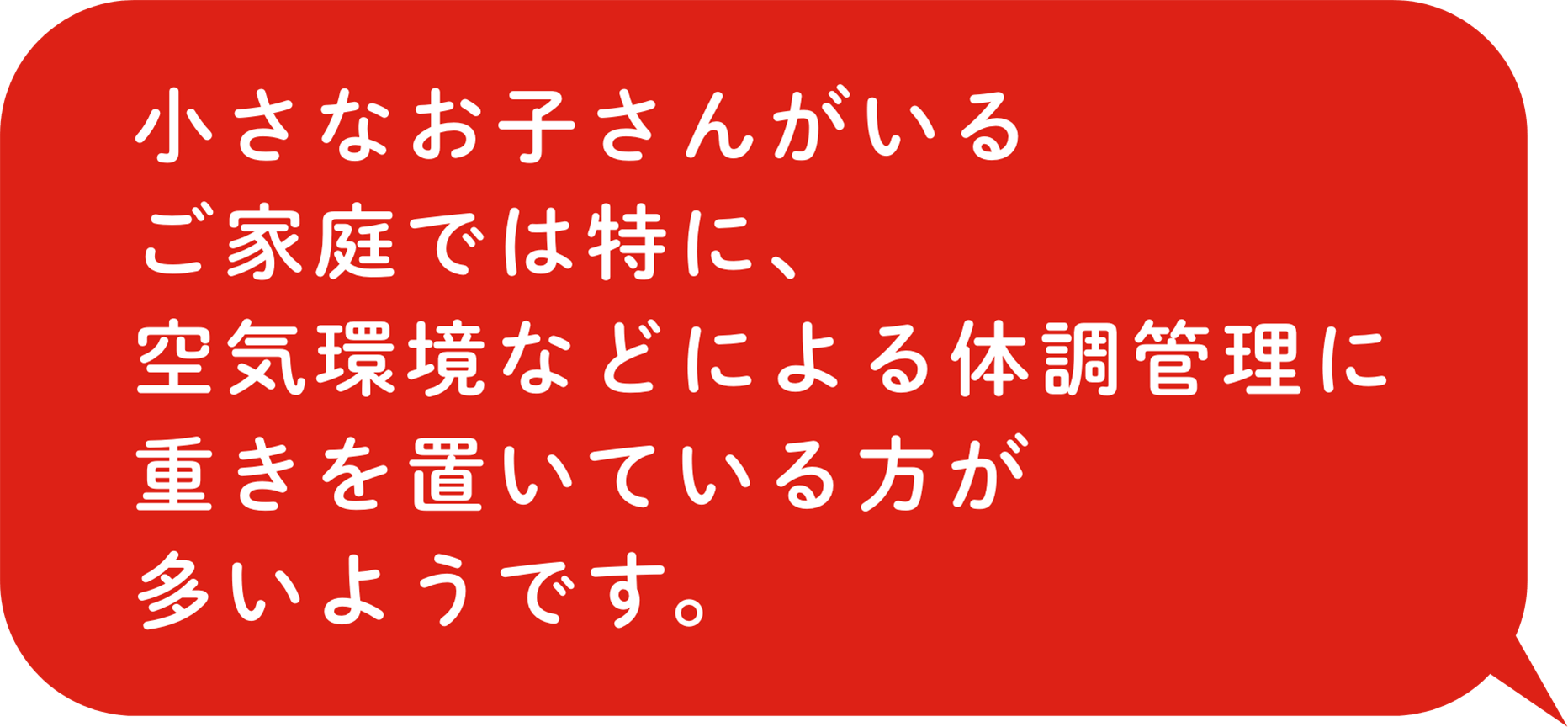 小さなお子さんがいるご家庭では特に、空気環境などによる体調管理に重きを置いている方が多いようです。