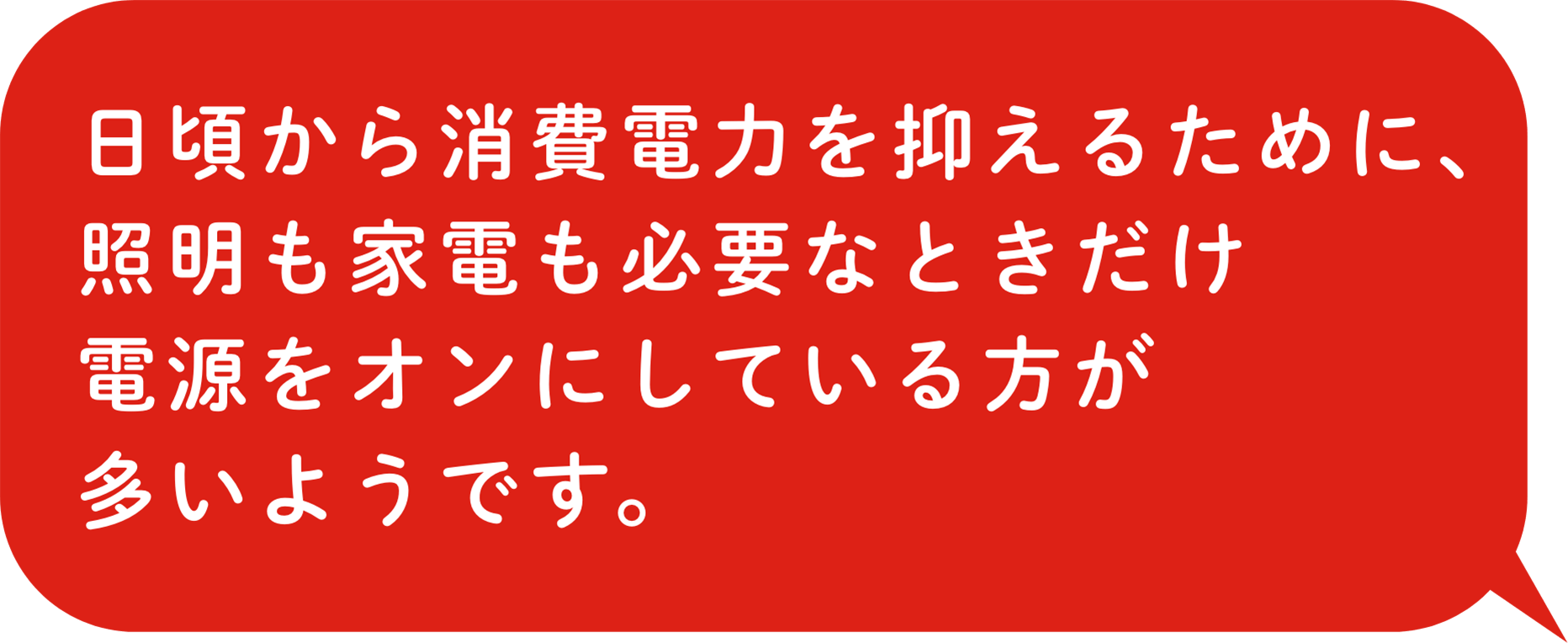 日頃から消費電力を抑えるために、照明も家電も必要なときだけ電源をオンにしている方が多いようです。