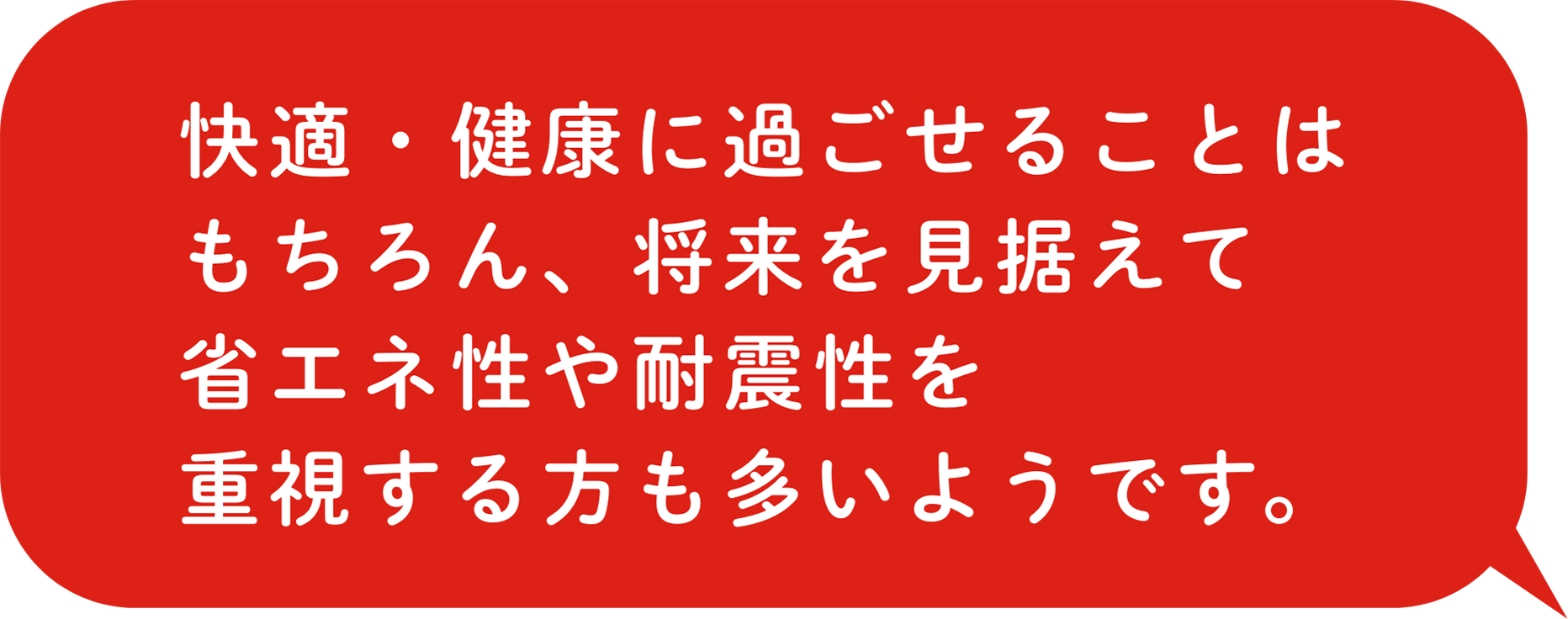 快適・健康に過ごせることはもちろん、将来を見据えて省エネ性や耐震性を重視する方も多いようです。