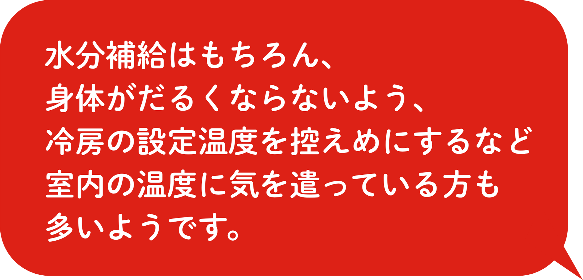 水分補給はもちろん、身体がだるくならないよう、冷房の設定温度を控えめにするなど室内の温度に気を遣っている方も多いようです。