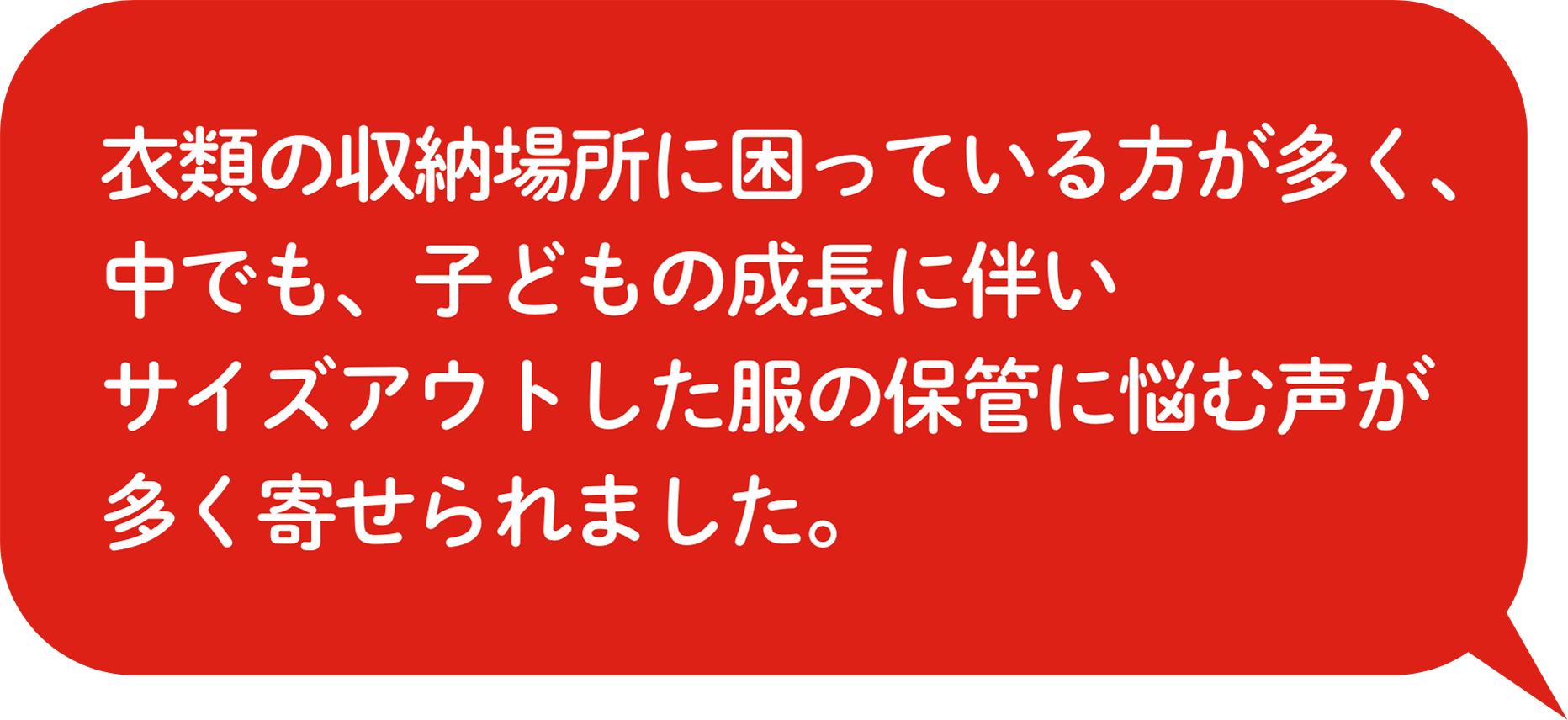 ⾐類の収納場所に困っている⽅が多く、中でも、⼦どもの成⻑に伴いサイズアウトした服の保管に悩む声が多く寄せられました。