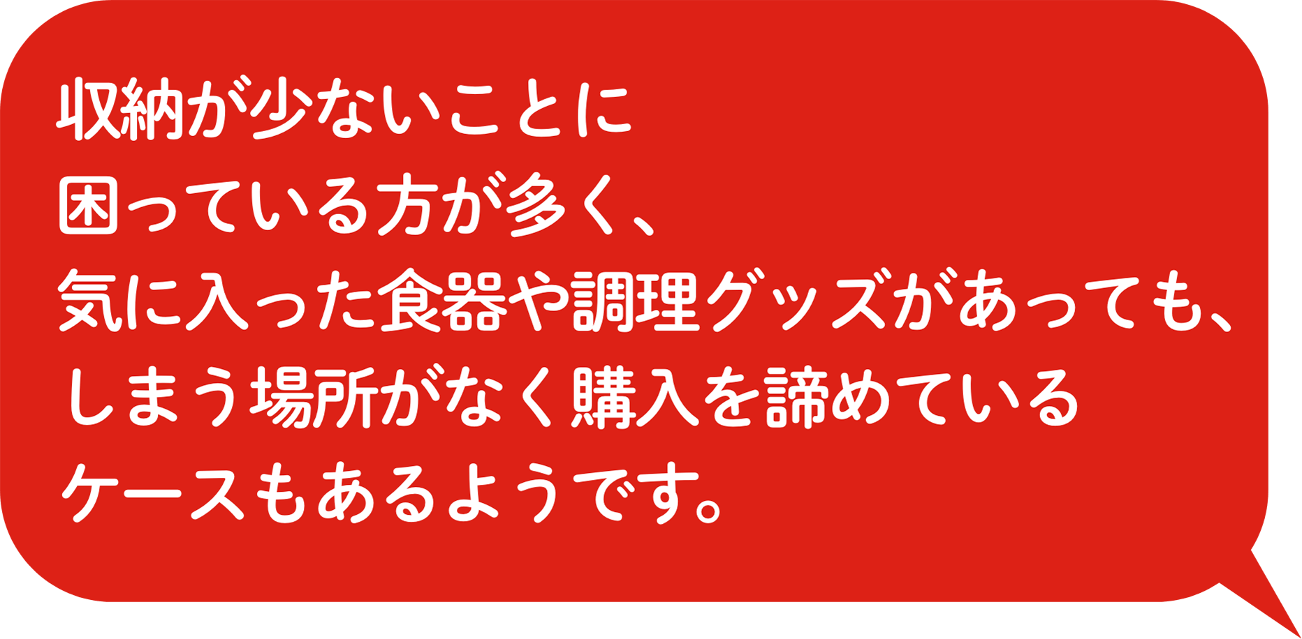 収納が少ないことに困っている⽅が多く、気に⼊った⾷器や調理グッズがあっても、しまう場所がなく購⼊を諦めているケースもあるようです。