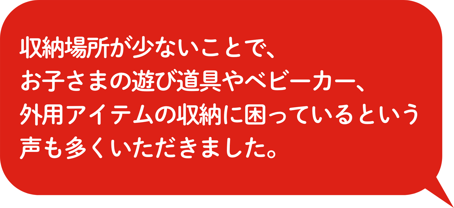 収納場所が少ないことで、お⼦さまの遊び道具やベビーカー、外用アイテムの収納に困っているという声も多くいただきました。