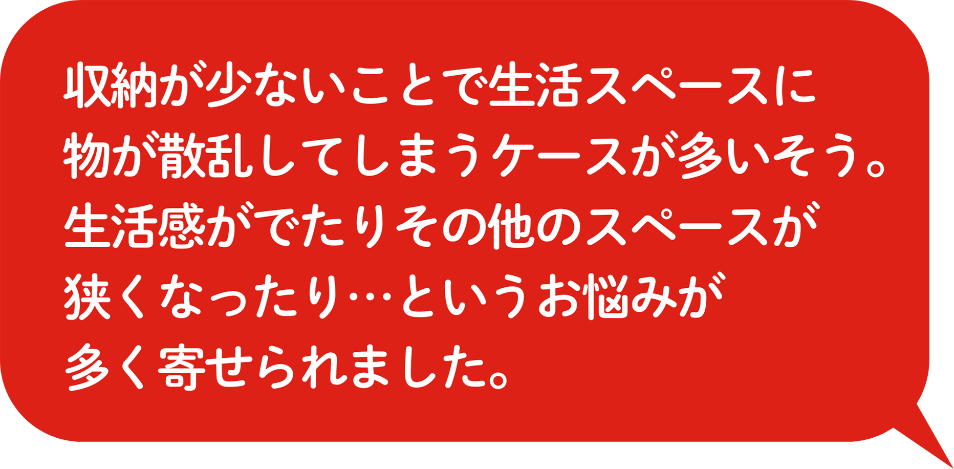 収納が少ないことで⽣活スペースに物が散乱してしまうケースが多いそう。⽣活感がでたりその他のスペースが狭くなったり…というお悩みが多く寄せられました。