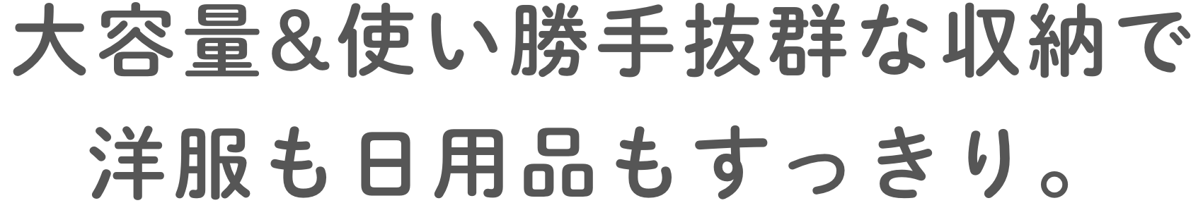 ⼤容量&使い勝⼿抜群な収納で洋服も⽇⽤品もすっきり。
