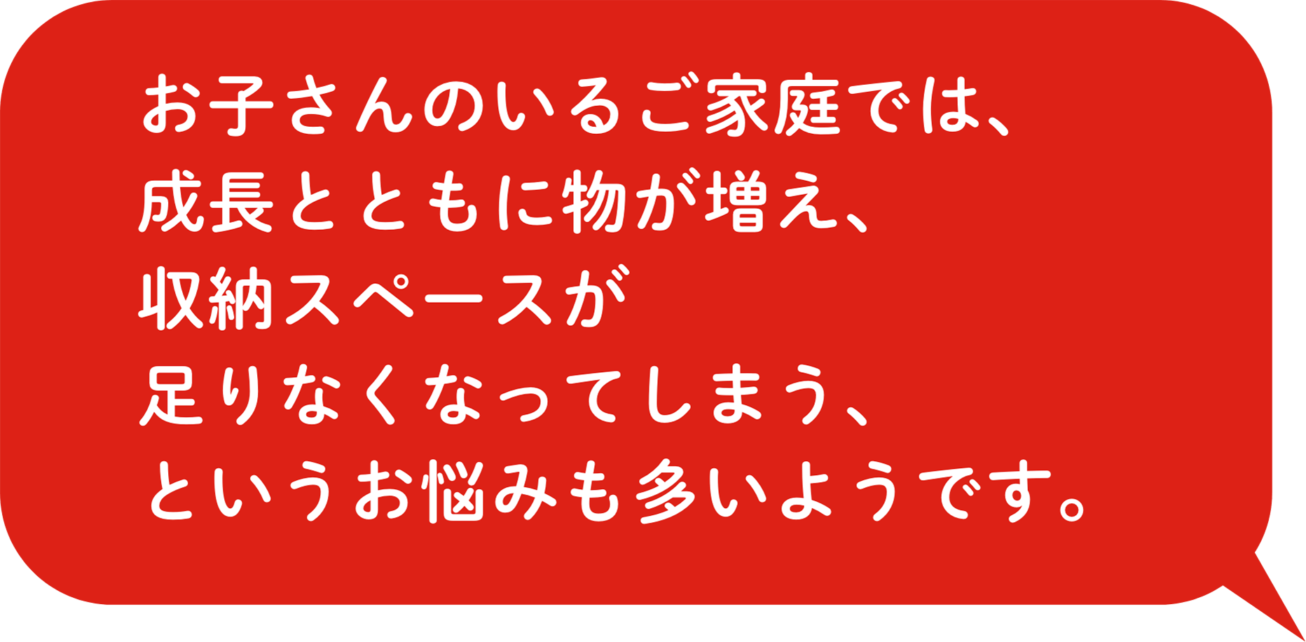 お⼦さんのいるご家庭では、成⻑とともに物が増え、収納スペースが⾜りなくなってしまう、というお悩みも多いようです。