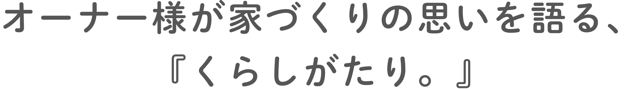 オーナー様が家づくりの思いを語る、『くらしがたり。』