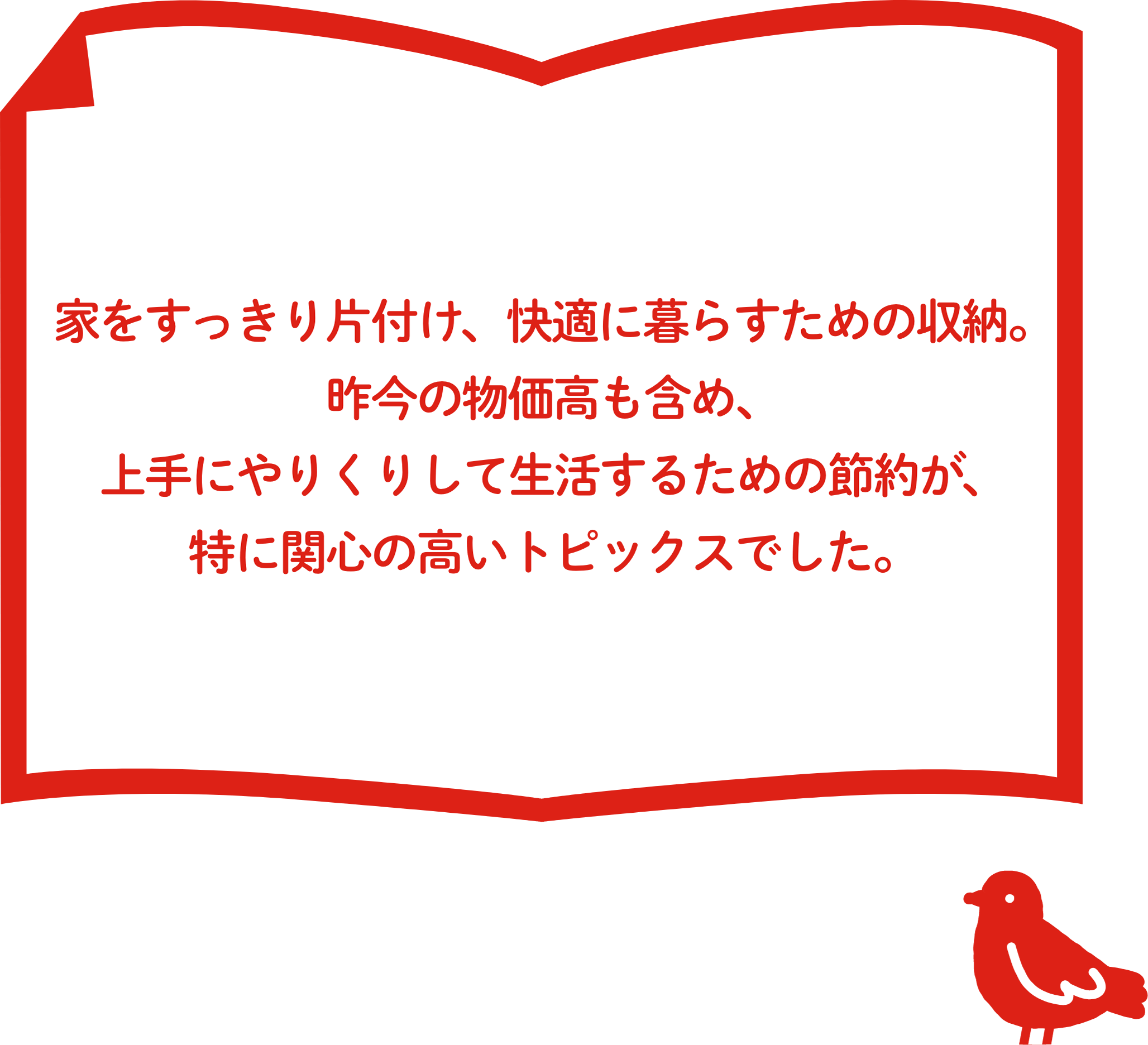家をすっきり⽚付け、快適に暮らすための「収納」。昨今の物価⾼も含め、上⼿にやりくりして⽣活するための「節約」が、特に関⼼の⾼い結果となりました。