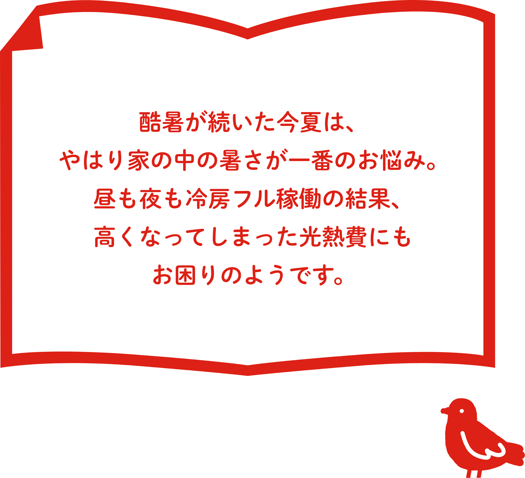酷暑が続いた今夏は、やはり家の中の暑さが⼀番のお悩み。昼も夜も冷房フル稼働の結果、⾼くなってしまった光熱費にもお困りのようです。