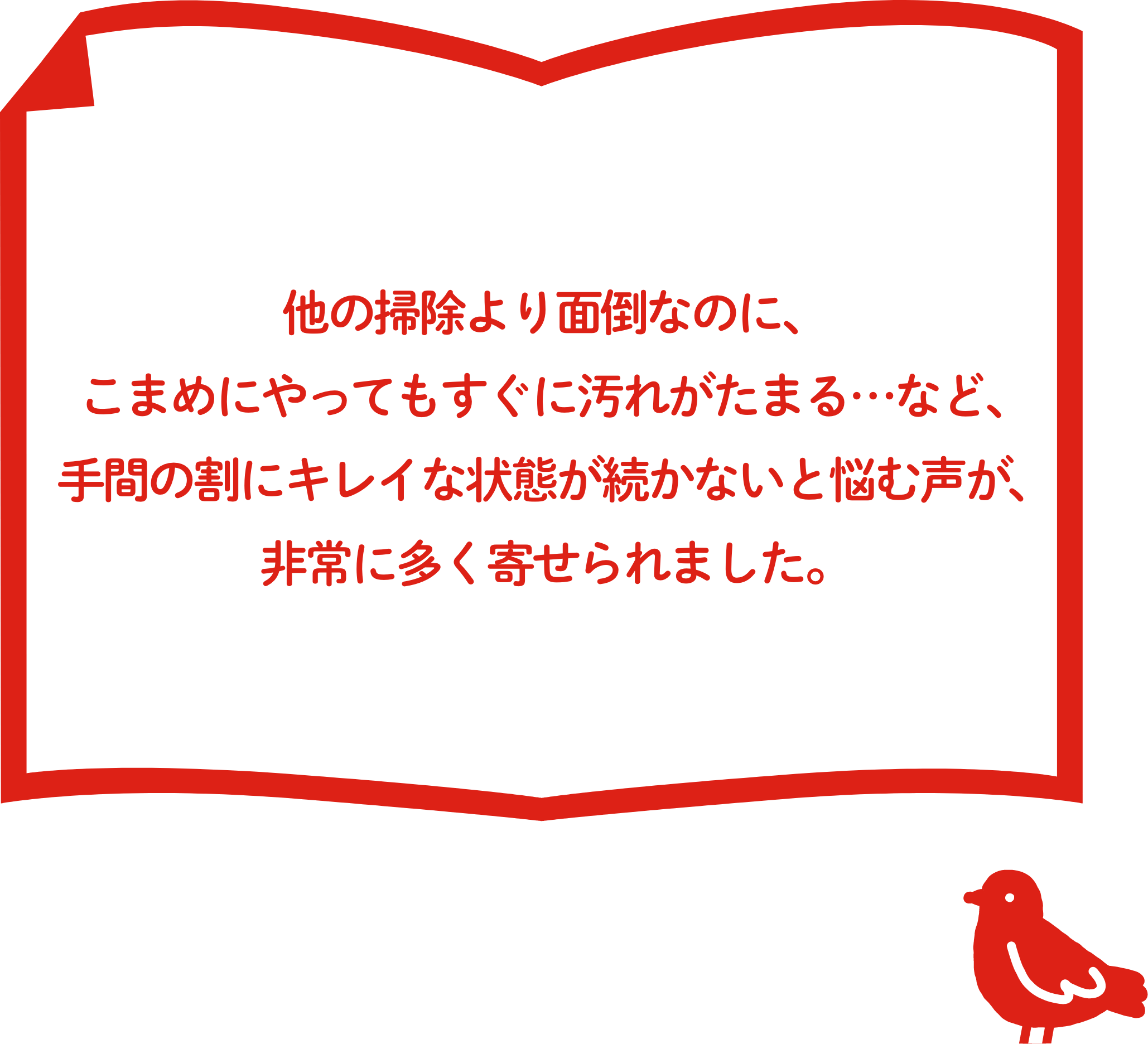 他の掃除より⾯倒なのに、こまめにやってもすぐに汚れがたまる…など、⼿間の割にキレイな状態が続かないと悩む声が、⾮常に多く寄せられました。