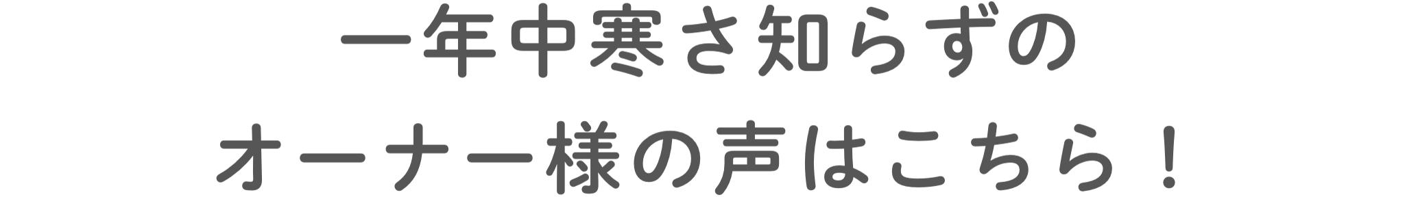 ⼀年中寒さ知らずのオーナー様の声はこちら！
