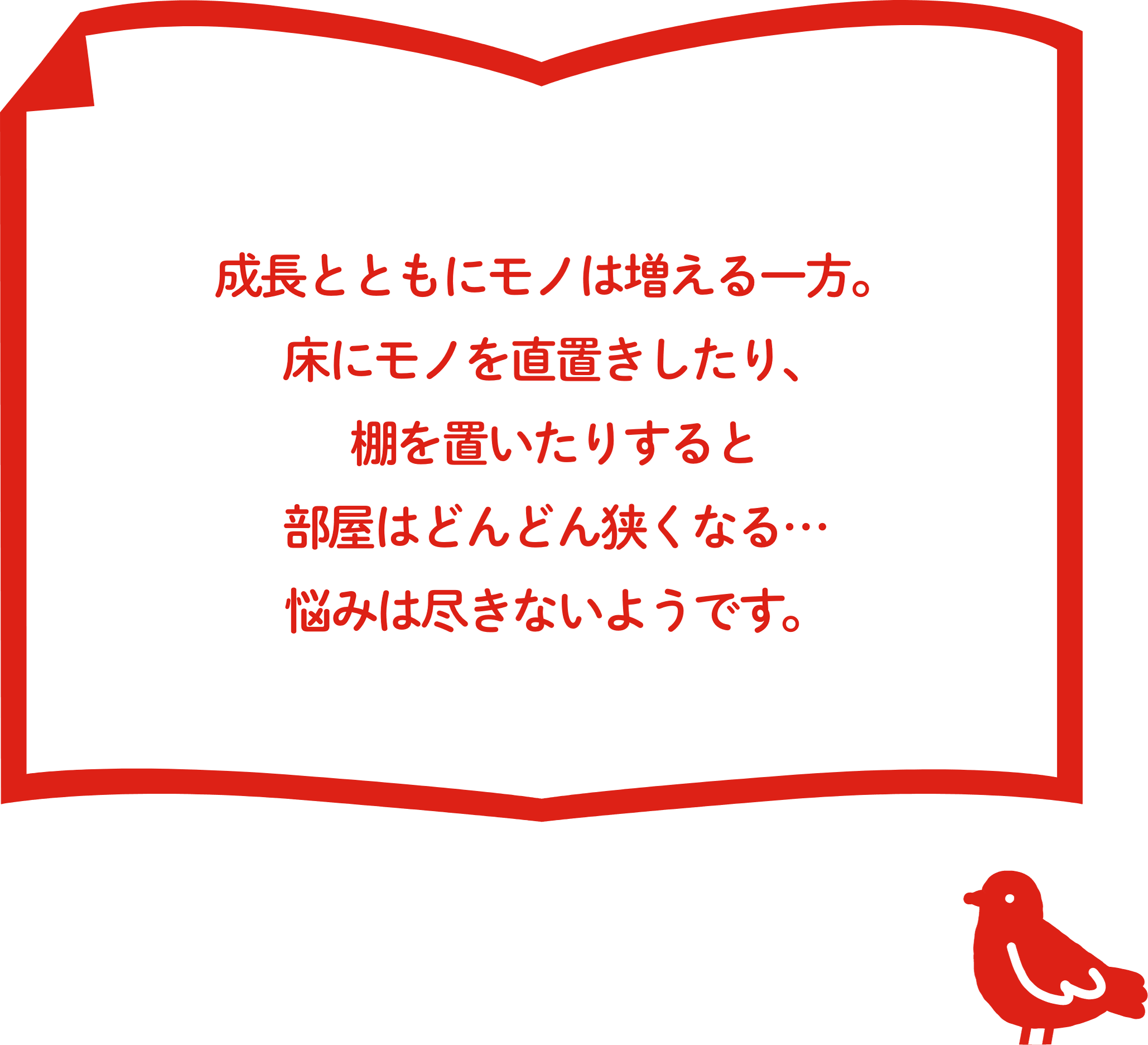 成⻑とともにモノは増える⼀⽅。床にモノを直置きしたり、棚を置いたりすると部屋はどんどん狭くなる… 悩みは尽きないようです。