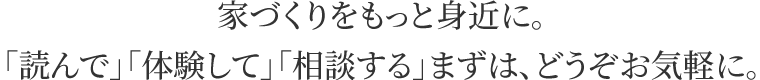 家づくりをもっと身近に。「読んで」「体験して」「相談する」まずは、どうぞお気軽に。