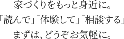 家づくりをもっと身近に。「読んで」「体験して」「相談する」まずは、どうぞお気軽に。