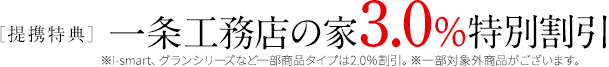 ［提携特典］一条工務店の家3.0%特別割引 ※※i-smart、グラン・セゾンなど一部商品タイプは2.0％割引。※一部割引対象外商品がございます。