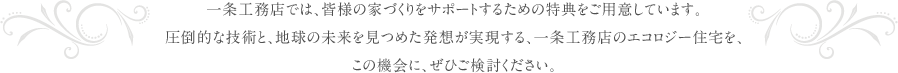 一条工務店では、皆様の家づくりをサポートするための特典をご用意しています。圧倒的な技術と、地球の未来を見つめた発想が実現する、一条工務店のエコロジー住宅を、この機会に、ぜひご検討ください。