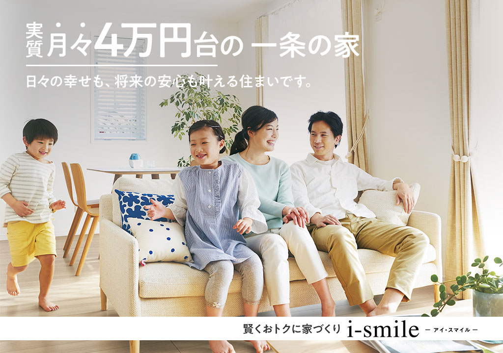 実質月々4万円台の一条の家 日々の幸せも、将来の安心も叶える住まいです。賢くおトクに家づくり　i-smile　アイ・スマイル