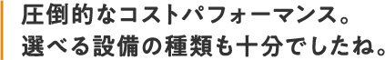 圧倒的なコストパフォーマンス。選べる設備の種類も十分でしたね。