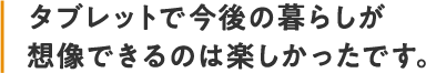 タブレットで今後の暮らしが想像できるのは楽しかったです。