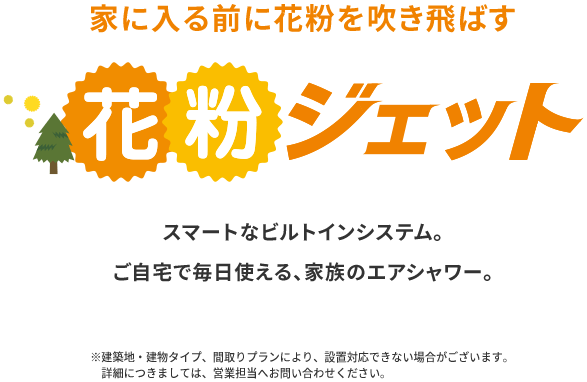 家に入る前に花粉を吹き飛ばす 花粉ジェット スマートなビルトインシステム。ご自宅で毎日使える、家族のエアシャワー。※建築地・建物タイプ、間取りプランにより、設置対応できない場合がございます。詳細につきましては、営業担当へお問い合わせください。