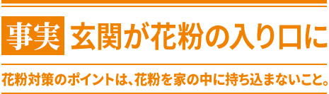 事実 玄関が花粉の入口に 花粉対策のポイントは、花粉を家の中に持ち込まないこと。