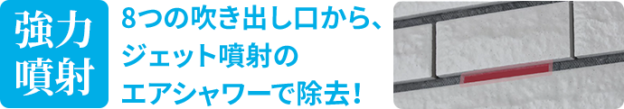 強力噴射 8つの吹き出し口から、ジェット噴射のエアシャワーで除去！