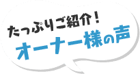 たっぷりご紹介!オーナー様の声